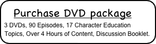  Purchase DVD package
3 DVDs, 90 Episodes, 17 Character Education Topics, Over 4 Hours of Content, Discussion Booklet.