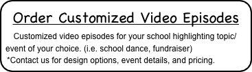 Order Customized Video Episodes
   Customized video episodes for your school highlighting topic/event of your choice. (i.e. school dance, fundraiser)
*Contact us for design options, event details, and pricing.